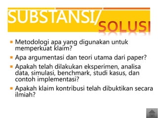 SUBSTANSI/
 Metodologi apa yang digunakan untuk

memperkuat klaim?
 Apa argumentasi dan teori utama dari paper?
 Apakah telah dilakukan eksperimen, analisa
data, simulasi, benchmark, studi kasus, dan
contoh implementasi?
 Apakah klaim kontribusi telah dibuktikan secara
ilmiah?

 