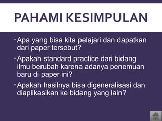 PAHAMI KESIMPULAN
 Apa yang bisa kita pelajari dan dapatkan
dari paper tersebut?
 Apakah standard practice dari bidang
ilmu berubah karena adanya penemuan
baru di paper ini?
 Apakah hasilnya bisa digeneralisasi dan
diaplikasikan ke bidang yang lain?

 