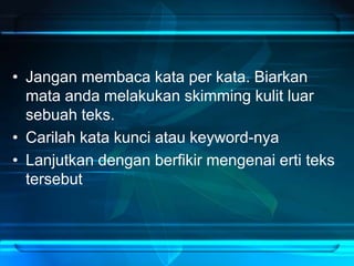 • Jangan membaca kata per kata. Biarkan
mata anda melakukan skimming kulit luar
sebuah teks.
• Carilah kata kunci atau keyword-nya
• Lanjutkan dengan berfikir mengenai erti teks
tersebut
 