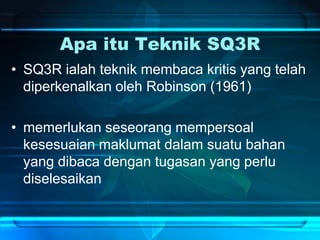 Apa itu Teknik SQ3R
• SQ3R ialah teknik membaca kritis yang telah
diperkenalkan oleh Robinson (1961)
• memerlukan seseorang mempersoal
kesesuaian maklumat dalam suatu bahan
yang dibaca dengan tugasan yang perlu
diselesaikan
 