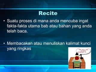 Recite
• Suatu proses di mana anda mencuba ingat
fakta-fakta utama bab atau bahan yang anda
telah baca.
• Membacakan atau menuliskan kalimat kunci
yang ringkas
 
