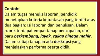 Contoh:
Dalam tugas menulis laporan, pendidik
menetapkan kriteria ketuntasan yang terdiri atas
dua bagian: Isi laporan dan penulisan. Dalam
rubrik terdapat empat tahap pencapaian, dari
baru berkembang, layak, cakap hingga mahir.
Dalam setiap tahapan ada deskripsi yang
menjelaskan performa pserta didik.
 
