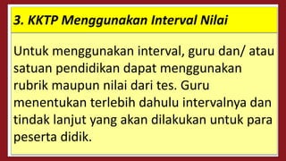 Untuk menggunakan interval, guru dan/ atau
satuan pendidikan dapat menggunakan
rubrik maupun nilai dari tes. Guru
menentukan terlebih dahulu intervalnya dan
tindak lanjut yang akan dilakukan untuk para
peserta didik.
3. KKTP Menggunakan Interval Nilai
 