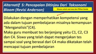 Alternatif 5: Pencapaian Ditinjau Dari Taksonomi
Bloom (Revisi Anderson)
Dilakukan dengan memperhatikan kompetensi yang
ada dalam tujuan pembelajaran misalnya kemampuan
“Menganalisis”(C4).
Maka guru membuat tes berjenjang yaitu C1, C2, C3
dan C4. Siswa yang telah dapat mengerjakan tes
sampai soal yang berasal dari C4 maka dikatakan telah
mencapai tujuan pembelajaran
Khusus untuk soal esey dan Pilihan Ganda
 