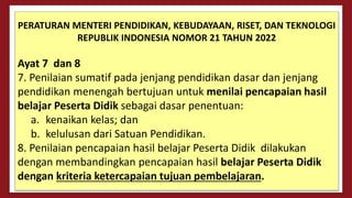 PERATURAN MENTERI PENDIDIKAN, KEBUDAYAAN, RISET, DAN TEKNOLOGI
REPUBLIK INDONESIA NOMOR 21 TAHUN 2022
Ayat 7 dan 8
7. Penilaian sumatif pada jenjang pendidikan dasar dan jenjang
pendidikan menengah bertujuan untuk menilai pencapaian hasil
belajar Peserta Didik sebagai dasar penentuan:
a. kenaikan kelas; dan
b. kelulusan dari Satuan Pendidikan.
8. Penilaian pencapaian hasil belajar Peserta Didik dilakukan
dengan membandingkan pencapaian hasil belajar Peserta Didik
dengan kriteria ketercapaian tujuan pembelajaran.
 