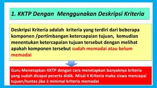 6
1. KKTP Dengan Menggunakan Deskripsi Kriteria
Deskripsi Kriteria adalah kriteria yang terdiri dari beberapa
komponen /pertimbangan ketercapaian tujuan, kemudian
menentukan ketercapaian tujuan tersebut dengan melihat
apakah komponen tersebut sudah memadai atau belum
memadai
Guru Menetapkan KKTP dengan cara menetapkan banyaknya kriteria
yang sudah dicapai peserta didik. Misal 4 Kriteria maka siswa mencapai
tujuan/tuntas jika 3 minimal kriteria memadai
 