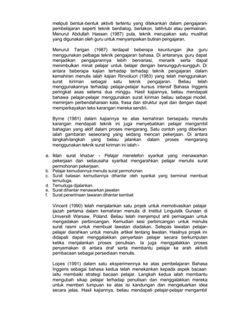 meliputi bentuk-bentuk aktiviti tertentu yang ditekankan dalam pengajaran-
pembelajaran seperti teknik berdialog, berlakon, latih-tubi atau permainan.
Menurut Abdullah Hassan (1987) pula, teknik merupakan satu muslihat
yang digunakan oleh guru untuk menyampaikan butiran pengajaran.
Menurut Tarigan (1987) terdapat beberapa keuntungan jika guru
menggunakan pelbagai teknik pengajaran bahasa. Di antaranya, guru dapat
menjadikan pengajarannya lebih bervariasi, menarik serta dapat
menimbulkan minat pelajar untuk belajar dengan bersungguh-sungguh. Di
antara beberapa kajian terhadap terhadap teknik pengajaran dalam
kemahiran menulis ialah kajian Rinvolucri (1983) yang telah menggunakan
surat kiriman sebagai satu teknik pengajaran. Beliau telah
menggunakannya terhadap pelajar-pelajar kursus intensif Bahasa Inggeris
peringkat asas selama dua minggu. Hasil kajiannya, beliau mendapati
bahawa pelajar-pelajar menggunakan surat kiriman beliau sebagai model,
meminjam perbendaharaan kata, frasa dan struktur ayat dan dengan dapat
memperkayakan teks karangan mereka sendiri.
Byrne (1981) dalam kajiannya ke atas kemahiran bersepadu menulis
karangan mendapati teknik ini juga menyebabkan pelajar mengambil
bahagian yang aktif dalam proses mengarang. Satu contoh yang diberikan
ialah gambaran seseorang yang sedang mencari pekerjaan. Di antara
langkah-langkah yang beliau jalankan dalam proses mengarang
menggunakan teknik surat kiriman ini ialah:-
a. Iklan surat khabar - Pelajar menelefon syarikat yang menawarkan
pekerjaan dan setiausaha syarikat mengarahkan pelajar menulis surat
permohonan pekerjaan.
b. Pelajar kemudiannya menulis surat permohonan
c. Surat balasan kemudiannya dihantar oleh syarikat yang berminat membuat
temuduga.
d. Temuduga dijalankan.
e. Surat dihantar menawarkan jawatan
f. Surat penerimaan tawaran dihantar kembali
Vincent (1990) telah menjalankan satu projek untuk memotivasikan pelajar
ijazah pertama dalam kemahiran menulis di Institut Linguistik Gunaan di
Universiti Warsaw, Poland. Beliau telah menjemput ahli perniagaan untuk
mengadakan perbincangan. Kemudian sesi perbincangan untuk menulis
surat rasmi untuk membuat lawatan diadakan. Selepas lawatan pelajar-
pelajar diarahkan untuk menulis artikel tentang lawatan. Hasilnya projek ini
didapati dapat menggalakkan penyertaan pelajar secara berkumpulan
ketika menjalankan proses penulisan. Ia juga menggalakkan proses
penyemakan di antara draf serta membantu pelajar ke arah aktiviti
pembacaan sebagai persediaan menulis.
Lopes (1991) dalam satu eksperimennya ke atas pembelajaran Bahasa
Inggeris sebagai bahasa kedua telah menekankan kepada aspek bacaan
iaitu membaiki strategi bacaan pelajar. Langkah kedua ialah membantu
mengubah sikap pelajar terhadap penulisan dan menggalakkan mereka
untuk memberi tumpuan ke atas isi kandungan dan mengeluarkan idea
secara jelas. Hasil kajiannya, beliau mendapati pelajar-pelajar mengambil
 