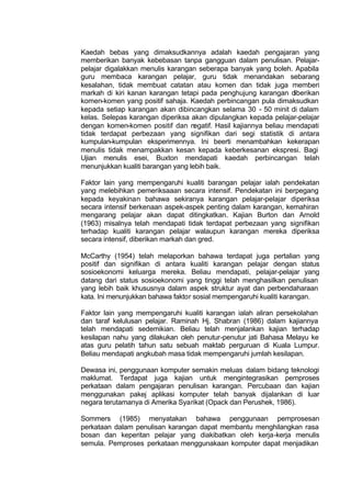 Kaedah bebas yang dimaksudkannya adalah kaedah pengajaran yang
memberikan banyak kebebasan tanpa gangguan dalam penulisan. Pelajar-
pelajar digalakkan menulis karangan seberapa banyak yang boleh. Apabila
guru membaca karangan pelajar, guru tidak menandakan sebarang
kesalahan, tidak membuat catatan atau komen dan tidak juga memberi
markah di kiri kanan karangan tetapi pada penghujung karangan diberikan
komen-komen yang positif sahaja. Kaedah perbincangan pula dimaksudkan
kepada setiap karangan akan dibincangkan selama 30 - 50 minit di dalam
kelas. Selepas karangan diperiksa akan dipulangkan kepada pelajar-pelajar
dengan komen-komen positif dan negatif. Hasil kajiannya beliau mendapati
tidak terdapat perbezaan yang signifikan dari segi statistik di antara
kumpulan-kumpulan eksperimennya. Ini beerti menambahkan kekerapan
menulis tidak menampakkan kesan kepada keberkesanan ekspresi. Bagi
Ujian menulis esei, Buxton mendapati kaedah perbincangan telah
menunjukkan kualiti barangan yang lebih baik.
Faktor lain yang mempengaruhi kualiti barangan pelajar ialah pendekatan
yang melebihkan pemeriksaaan secara intensif. Pendekatan ini berpegang
kepada keyakinan bahawa sekiranya karangan pelajar-pelajar diperiksa
secara intensif berkenaan aspek-aspek penting dalam karangan, kemahiran
mengarang pelajar akan dapat ditingkatkan. Kajian Burton dan Arnold
(1963) misalnya telah mendapati tidak terdapat perbezaan yang signifikan
terhadap kualiti karangan pelajar walaupun karangan mereka diperiksa
secara intensif, diberikan markah dan gred.
McCarthy (1954) telah melaporkan bahawa terdapat juga pertalian yang
positif dan signifikan di antara kualiti karangan pelajar dengan status
sosioekonomi keluarga mereka. Beliau mendapati, pelajar-pelajar yang
datang dari status sosioekonomi yang tinggi telah menghasilkan penulisan
yang lebih baik khususnya dalam aspek struktur ayat dan perbendaharaan
kata. Ini menunjukkan bahawa faktor sosial mempengaruhi kualiti karangan.
Faktor lain yang mempengaruhi kualiti karangan ialah aliran persekolahan
dan taraf kelulusan pelajar. Raminah Hj. Shabran (1986) dalam kajiannya
telah mendapati sedemikian. Beliau telah menjalankan kajian terhadap
kesilapan nahu yang dilakukan oleh penutur-penutur jati Bahasa Melayu ke
atas guru pelatih tahun satu sebuah maktab perguruan di Kuala Lumpur.
Beliau mendapati angkubah masa tidak mempengaruhi jumlah kesilapan.
Dewasa ini, penggunaan komputer semakin meluas dalam bidang teknologi
maklumat. Terdapat juga kajian untuk mengintegrasikan pemproses
perkataan dalam pengajaran penulisan karangan. Percubaan dan kajian
menggunakan pakej aplikasi komputer telah banyak dijalankan di luar
negara terutamanya di Amerika Syarikat (Opack dan Perushek, 1986).
Sommers (1985) menyatakan bahawa penggunaan pemprosesan
perkataan dalam penulisan karangan dapat membantu menghilangkan rasa
bosan dan keperitan pelajar yang diakibatkan oleh kerja-kerja menulis
semula. Pemproses perkataan menggunakaan komputer dapat menjadikan
 