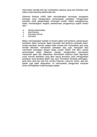 hasil tulisan bersifat draf dan memberikan peluang yang luas terhadap hasil
tulisan untuk disunting sekehendak hati.
Sulaiman Sarkawi (1993) telah mencadangkan rancangan pengajaran
karangan yang menggunakan pemprosesan perkataan menggunakan
komputer untuk pelajar-pelajar menengah rendah. Dalam pengajarannya,
beliau membahagikan langkah perlaksanaan pengjarannya seperti berikut
iaitu:-
a. Aktiviti prapenulisan
b. Draf Pertama
c. Penulisan semula
d. Draf akhir
Beliau mencadangkan kaedah ini kerana dalam draf pertama, pemprosesan
perkataan dalam komputer dapat mencetak draf pertama manakala dalam
proses penulisan semula, pelajar boleh menaip dan menyisipkan ayat yang
hendak ditambah, menukarkan perkataan atau ayat, mengubah atau
menambah perenggan dengan begitu mudah. Dalam draf akhir, proses
penyuntingan dapat dilakukan dengan menggunakan kemudahan
menyemak ejaan dan tatabahasa. Kemudahan tesaurus boleh digunakan
untuk mencari perkataan yang lebih sesuai termasuk untuk menggantikan
perkataan yang berulang dalam satu ayat. Perubahan terhadap perenggan,
jarak baris, jenis dan saiz font, nombor halaman, ruang kiri, kanan, atas dan
bawah juga boleh disesuaikan. Ini menunjukkan penggunaan komputer
bantu meningkatkan kualiti karangan pelajar.
 