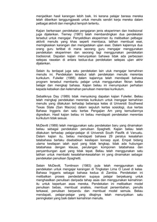 menjadikan hasil karangan lebih baik. Ini kerana pelajar berasa mereka
telah diberikan tanggungjawab untuk menulis sendiri kerja mereka dalam
pelbagai aktiviti dan mengikut tempoh tertentu.
Kajian berkenaan pendekatan pengajaran jenis eksperimen dan tradisional
juga dijalankan. Tierney (1981) telah membandingkan dua pendekatan
tersebut untuk mengajar. Penyelidikan eksperimen itu melibatkan pelbagai
aktiviti menulis yang khas seperti membaca, latihan membuat esei,
meringkaskan karangan dan mengadakan ujian esei. Dalam kajiannya dua
orang guru terlibat di mana seorang guru mengajar menggunakan
pendekatan eksperimen dan seorang lagi menggunakan pendekatan
tradisional. Dapatan kajian menunjukkan bahawa tidak ada perbezaan
selepas rawatan di antara kedua-dua pendekatan selepas ujian akhir
dijalankan.
Selain itu terdapat juga satu pendekatan lain utuk mengajar kemahiran
menulis ini. Pendekatan tersebut ialah pendekatan menulis merentas
kurikulum. Fulwiler (1988) dalam kajiannya telah mendapati bahawa
program tersebut membantu pelajar untuk menggunakan fikiran ketika
belajar dan mengkaji bahasa. Kajian beliau ini menumpukan perhatian
kepada kebaikan dan kelemahan penulisan merentasi kurikulum.
Sebaliknya Day (1989) tidak menyokong dapatan kajian Fulwiler. Beliau
telah mengkaji pendekatan merentas kurikulum untuk mengajar kemahiran
menulis yang dilakukan terhadap beberapa kelas di Universiti Southwest
Texas State (San Macros) dalam sepuluh kertas sosiologi, dua kertas
Bahasa Inggeris dan satu kertas Pengajian Am yang kemudiannya
digredkan. Hasil kajian beliau ini beliau mendapati pendekatan merentas
kurikulum tidak sesuai.
McDevitt (1989) telah menggunakan satu pendekatan baru yang dinamakan
beliau sebagai pendekatan penulisan Spaghetti. Kajian beliau telah
dilakukan terhadap pelajar-pelajar di Universiti South Pasifik di Vanuatu.
Dalam kajian itu, beliau mendapati bahawa 29 peratus kesalahan
tatabahasa berlaku disebabkan kesilapan konsep ayat. Empat bidang
utama kesilapan ialah ayat yang tidak lengkap, tidak ada hubungan
tatabahasa dengan klausa, perulangan komponen tatabahasa dan
penyambungan ayat yang tidak tepat. Beliau telah menggunakan satu
latihan untuk membaiki kesalahan-kesalahan ini yang dinamakan sebagai
pendekatan penulisan Spaghetti.
Selain McDevitt, Tomlinson (1983) pula telah menggunakan satu
pendekatan untuk mengajar karangan di Tingkatan Lima O Level di kelas
Bahasa Inggeris sebagai bahasa kedua di Zambia. Pendekatan ini
melibatkan proses pendedahan supaya pelajar berpeluang untuk
menghasilkan penulisan daripada tahap asas dan menggunakan kemahiran
itu untuk keperluan asas mereka. Pendekatan ini melibatkan model
penulisan bebas, membuat analisis, membuat persembahan, penulis
terkawal, penulisan berpandu dan membuat model semula. Beliau
mendapati, pelajar-pelajar yang dikajinya telah menunjukkan satu
peningkatan yang baik dalam kemahiran menulis.
 