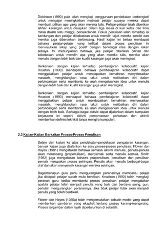 Dickinson (1990) pula telah mengkaji penggunaan pendekatan berbengkel
untuk mengajar meningkatkan motivasi pelajar supaya mereka dapat
membuat pilihan apa yang akan mereka tulis. Pelajar-pelajar telah diberikan
latihan karangan untuk disiapkan dalam tiga masa di luar kelas dan lima
masa dalam satu minggu persekolahan. Fokus penulisan ialah terhadap isi
kandungan dan pelajar dibebaskan untuk memilih tajuk mereka sendiri dan
mereka juga dibenarkan berbincang. Hasil kajian ini beliau mendapati
bahawa pelajar-pelajar yang terlibat dalam proses penulisan ini
menunjukkan sikap yang positif dengan berkongsi idea dengan rakan
sebaya. Ini menunjukkan bahawa, jika pelajar diberikan pilihan dan
kebebasan untuk memilih apa yang akan mereka tulis, mereka akan
menulis dengan lebih baik dan kualiti karangan juga akan meningkat.
Berkenaan dengan kajian terhadap pembelajaran kolaboratif, kajian
Houston (1990) mendapati bahawa pembelajaran kolaboratif dapat
menggalakkan pelajar untuk mendapatkan kemahiran menyelesaikan
masalah, menghilangkan rasa takut untuk melibatkan diri dalam
perbincangan serta membantu ke arah mengeluarkan idea untuk menulis
dengan lebih baik dan kualiti karangan juga akan meningkat.
Berkenaan dengan kajian terhadap pembelajaran kolaboratif, kajian
Houston (1990) mendapati bahawa pembelajaran kolaboratif dapat
menggalakkan pelajar untuk mendapatkan kemahiran menyesaikan
masalah, menghilangkan rasa takut untuk melibatkan diri dalam
perbincangan serta membantu ke arah mengeluarkan idea untuk menulis
dengan lebih baik. Berbagai-bagai aktiviti dapat dijalankan dalam kumpulan
kerjasama ini seperti aktiviti pemprosesan perkataan dan aktiviti
memberikan definisi teknikal tanpa mengira kumpulan.
2.3 Kajian-Kajian Berkaitan Proses-Proses Penulisan
Selain dari kajian ke atas pendekatan-pendekatan pengajaran karangan,
banyak kajian juga dijalankan ke atas proses-proses penulisan. Flower dan
Hayes (1981) mengatakan bahawa semasa aktiviti menulis, penulis-penulis
akan merancang (prapenulisan), menyemak serta menulis semula. Smith
(1982) juga mengatakan bahawa prapenulisan, penuilisan dan penulisan
semula merupakan proses seiringan. Penulis akan menulis berbagai-bagai
draf dan akan menyemak karangan mereka seiringan.
Bagaimanapun guru perlu mengurangkan peranannya membantu pelajar
jika didapati pelajar sudah mula berdikari. Knudson (1990) telah mengkaji
peranan guru ketika membantu proses penulisan pelajar mengatakan
apabila pelajar telah menjadi penulis yang baik dan berdaya saing, guru
perlulah mengurangkan peranannya. Jika tidak pelajar tidak akan menjadi
penulis yang boleh berdikari.
Flower dan Hayes (1980a) telah mengemukakan sebuah model yang dapat
memberikan gambaran yang eksplisit tentang proses karang-mengarang.
Proses tergambar dalam rajah diperturunkan di sebelah.
 