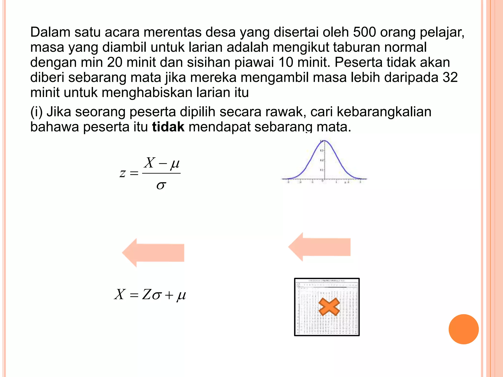 Dalam satu acara merentas desa yang disertai oleh 500 orang pelajar,
masa yang diambil untuk larian adalah mengikut taburan normal
dengan min 20 minit dan sisihan piawai 10 minit. Peserta tidak akan
diberi sebarang mata jika mereka mengambil masa lebih daripada 32
minit untuk menghabiskan larian itu
(i) Jika seorang peserta dipilih secara rawak, cari kebarangkalian
bahawa peserta itu tidak mendapat sebarang mata.



X
z
  ZX
 