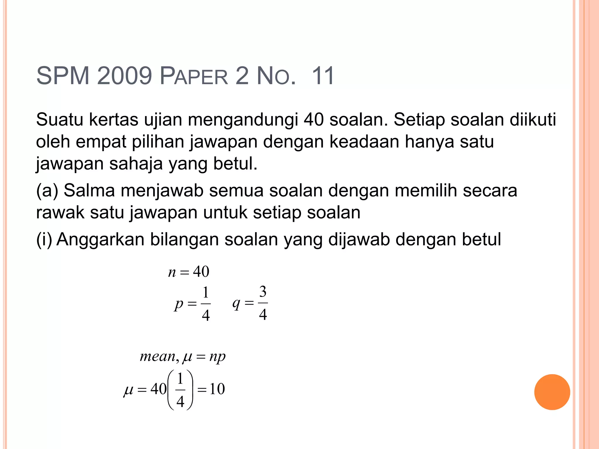 SPM 2009 PAPER 2 NO. 11
Suatu kertas ujian mengandungi 40 soalan. Setiap soalan diikuti
oleh empat pilihan jawapan dengan keadaan hanya satu
jawapan sahaja yang betul.
(a) Salma menjawab semua soalan dengan memilih secara
rawak satu jawapan untuk setiap soalan
(i) Anggarkan bilangan soalan yang dijawab dengan betul
40n
4
1
p
4
3
q
npmean ,
10
4
1
40 






 