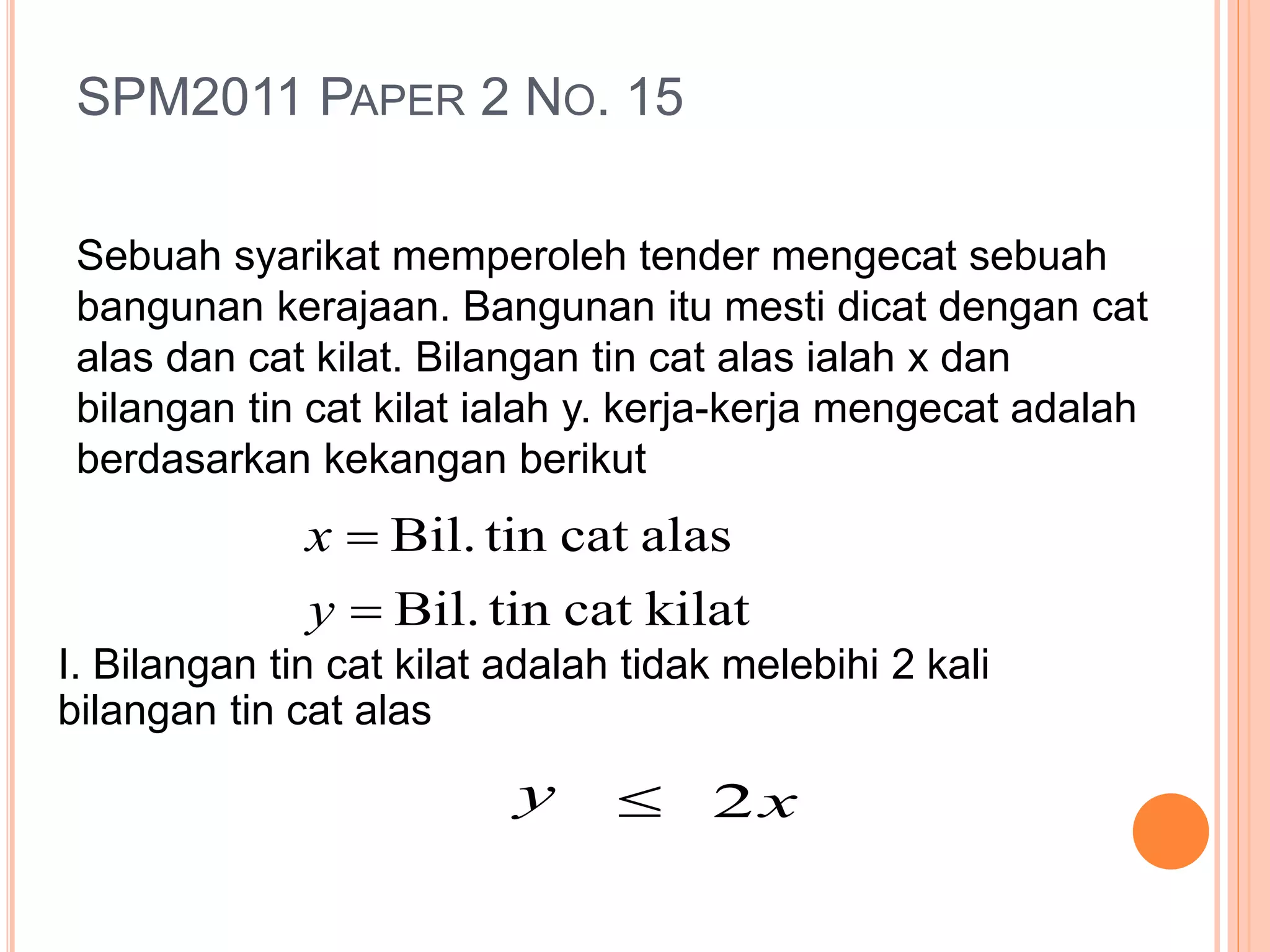 SPM2011 PAPER 2 NO. 15
Sebuah syarikat memperoleh tender mengecat sebuah
bangunan kerajaan. Bangunan itu mesti dicat dengan cat
alas dan cat kilat. Bilangan tin cat alas ialah x dan
bilangan tin cat kilat ialah y. kerja-kerja mengecat adalah
berdasarkan kekangan berikut
kilatcattinBil.
alascattinBil.


y
x
I. Bilangan tin cat kilat adalah tidak melebihi 2 kali
bilangan tin cat alas
y  x2
 