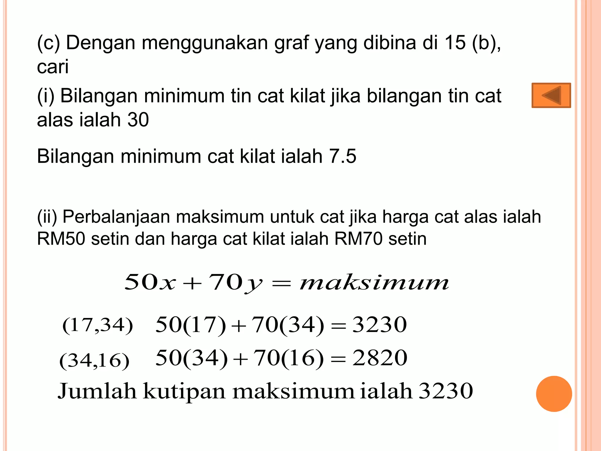(c) Dengan menggunakan graf yang dibina di 15 (b),
cari
(i) Bilangan minimum tin cat kilat jika bilangan tin cat
alas ialah 30
Bilangan minimum cat kilat ialah 7.5
(ii) Perbalanjaan maksimum untuk cat jika harga cat alas ialah
RM50 setin dan harga cat kilat ialah RM70 setin
maksimumyx  7050
)34,17( 3230)34(70)17(50 
)16,34( 2820)16(70)34(50 
3230ialahmaksimumkutipanJumlah
 