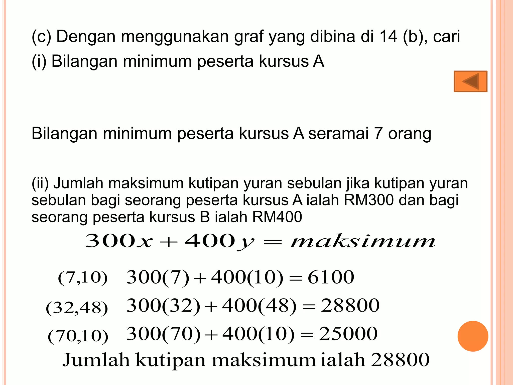 (c) Dengan menggunakan graf yang dibina di 14 (b), cari
(i) Bilangan minimum peserta kursus A
Bilangan minimum peserta kursus A seramai 7 orang
(ii) Jumlah maksimum kutipan yuran sebulan jika kutipan yuran
sebulan bagi seorang peserta kursus A ialah RM300 dan bagi
seorang peserta kursus B ialah RM400
maksimumyx  400300
)10,7( 6100)10(400)7(300 
)48,32( 28800)48(400)32(300 
)10,70( 25000)10(400)70(300 
28800ialahmaksimumkutipanJumlah
 