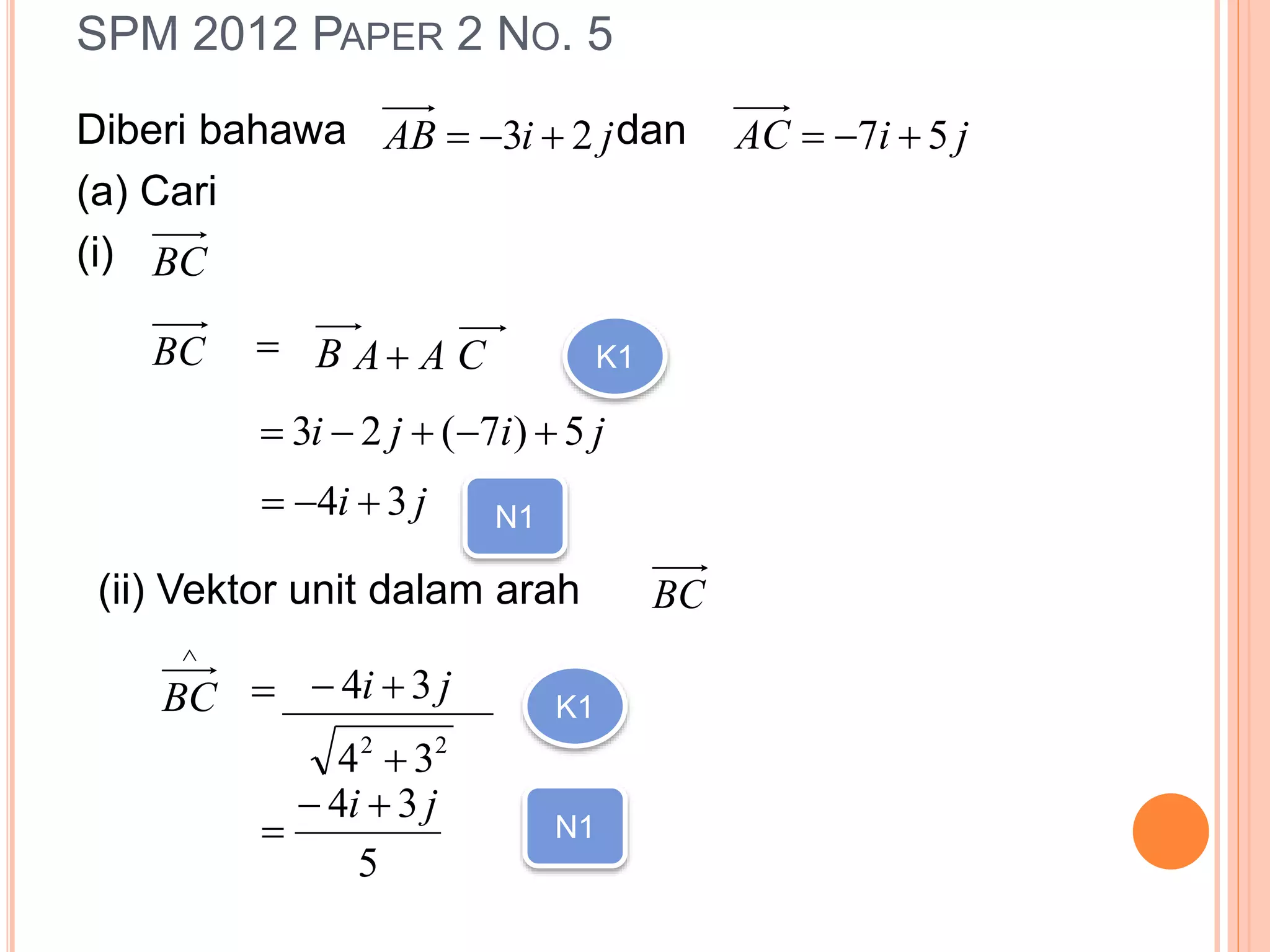 SPM 2012 PAPER 2 NO. 5
Diberi bahawa dan
(a) Cari
(i)
jiAB 23  jiAC 57 
BC
BC  B CAA K1
jiji 5)7(23 
ji 34  N1
(ii) Vektor unit dalam arah BC

BC  ji 34 __________
22
34 
K1
5
34 ji 
 N1
 
