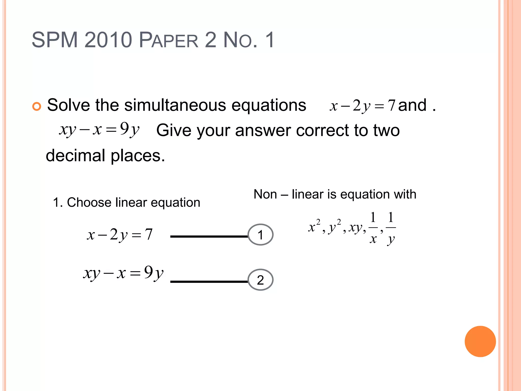 SPM 2010 PAPER 2 NO. 1
 Solve the simultaneous equations and .
Give your answer correct to two
decimal places.
72  yx
yxxy 9
1. Choose linear equation
Non – linear is equation with
yx
xyyx
1
,
1
,,, 22
1
2
72  yx
yxxy 9
 