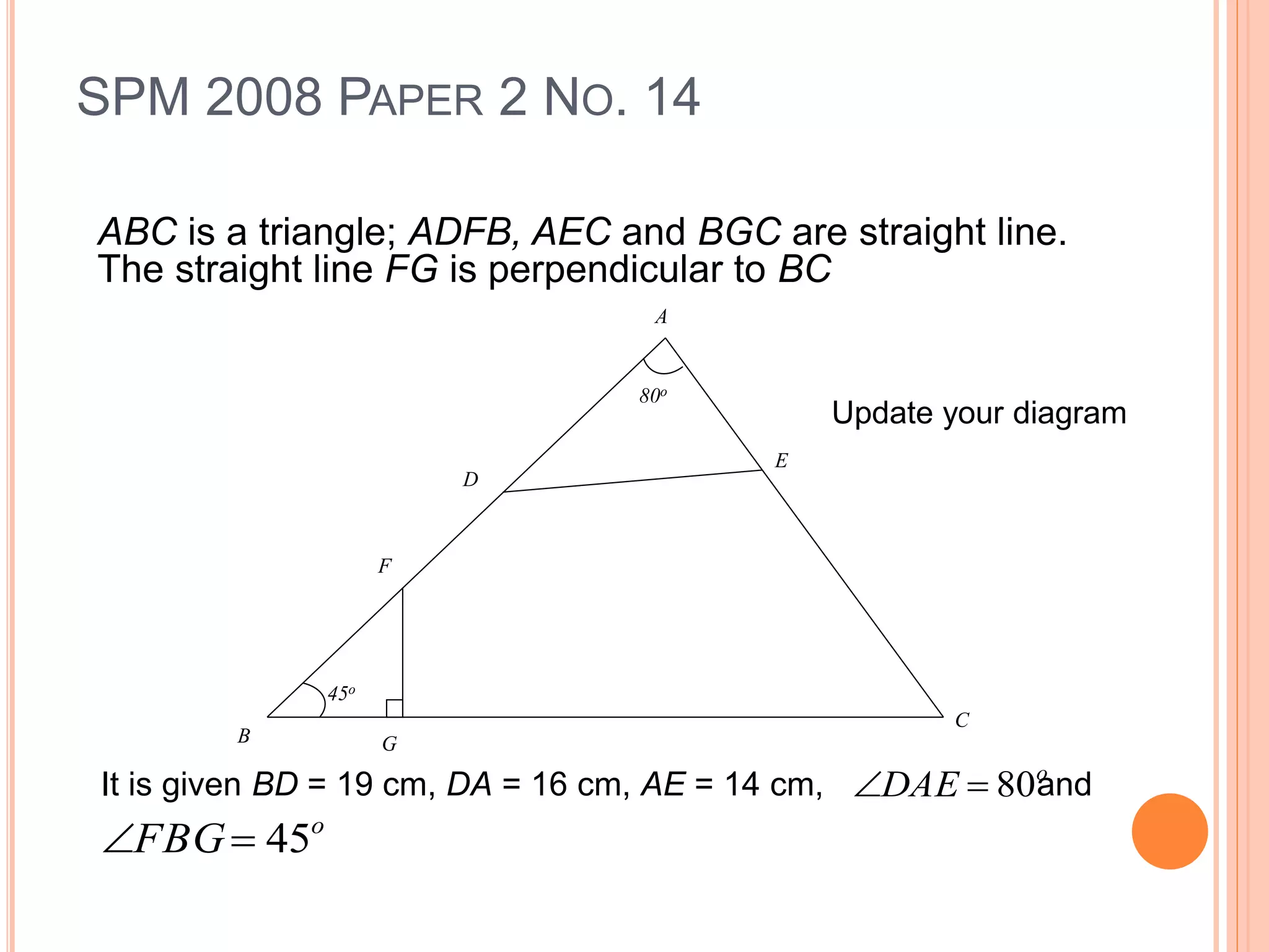 SPM 2008 PAPER 2 NO. 14
ABC is a triangle; ADFB, AEC and BGC are straight line.
The straight line FG is perpendicular to BC
80o
A
D
E
F
GB
C
45o
It is given BD = 19 cm, DA = 16 cm, AE = 14 cm, ando
DAE 80
o
FBG 45
Update your diagram
 