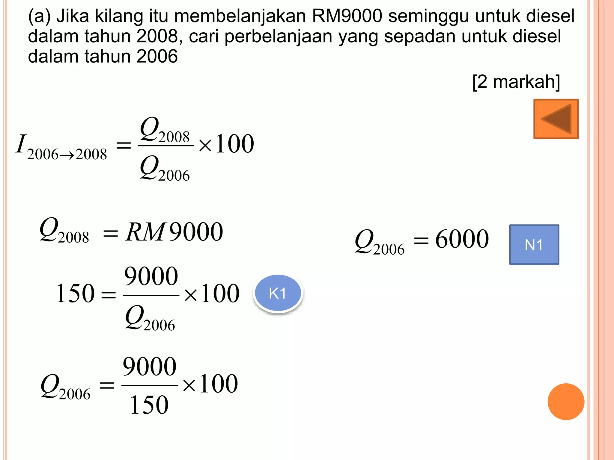 (a) Jika kilang itu membelanjakan RM9000 seminggu untuk diesel
dalam tahun 2008, cari perbelanjaan yang sepadan untuk diesel
dalam tahun 2006
[2 markah]
100
2006
2008
20082006 
Q
Q
I
9000RM2008Q
100
9000
150
2006

Q
K1
100
150
9000
2006 Q
60002006 Q N1
 