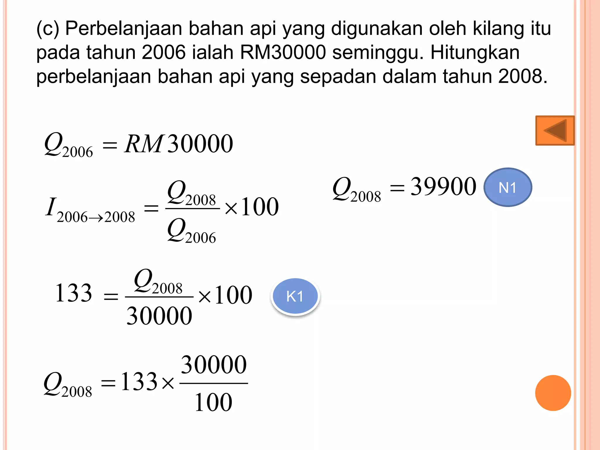 (c) Perbelanjaan bahan api yang digunakan oleh kilang itu
pada tahun 2006 ialah RM30000 seminggu. Hitungkan
perbelanjaan bahan api yang sepadan dalam tahun 2008.
30000RM2006Q
100
2006
2008
20082006 
Q
Q
I
100
30000
2008

Q
133 K1
100
30000
1332008 Q
399002008 Q N1
 