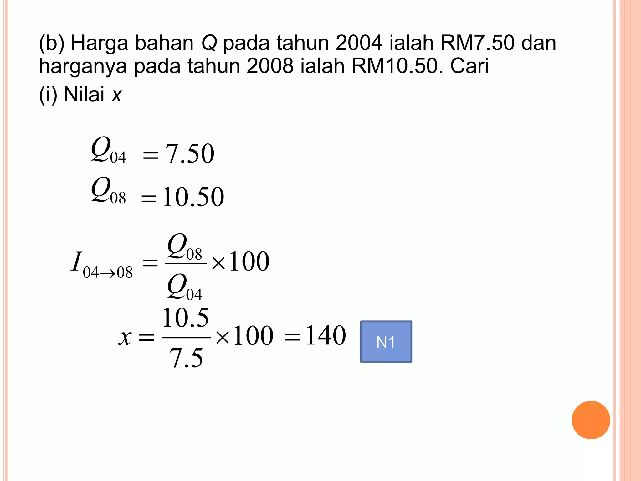 (b) Harga bahan Q pada tahun 2004 ialah RM7.50 dan
harganya pada tahun 2008 ialah RM10.50. Cari
(i) Nilai x
50.704Q
50.1008Q
100
04
08
0804 
Q
Q
I
100
5.7
5.10
x 140 N1
 