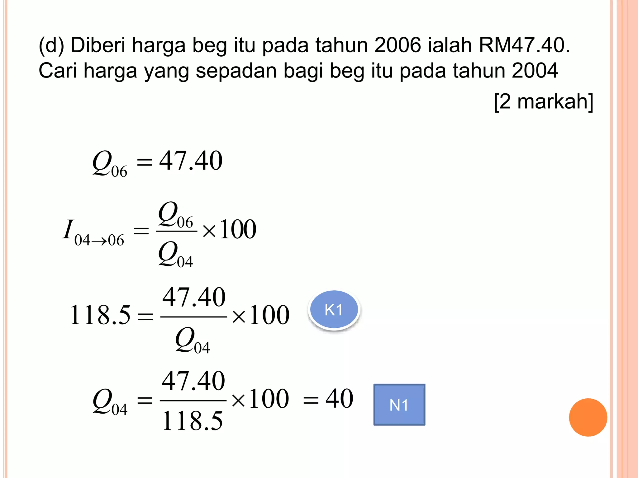(d) Diberi harga beg itu pada tahun 2006 ialah RM47.40.
Cari harga yang sepadan bagi beg itu pada tahun 2004
[2 markah]
40.4706Q
100
04
06
0604 
Q
Q
I
100
40.47
5.118
04

Q
K1
100
5.118
40.47
04 Q 40 N1
 