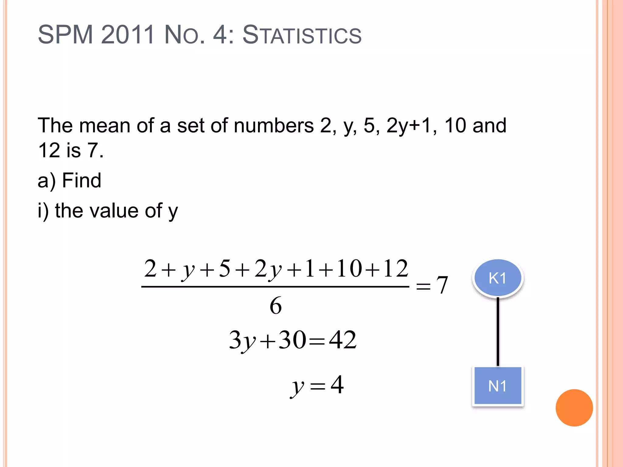 The mean of a set of numbers 2, y, 5, 2y+1, 10 and
12 is 7.
a) Find
i) the value of y
SPM 2011 NO. 4: STATISTICS
7
6
12101252

 yy
42303 y
4y
K1
N1
 