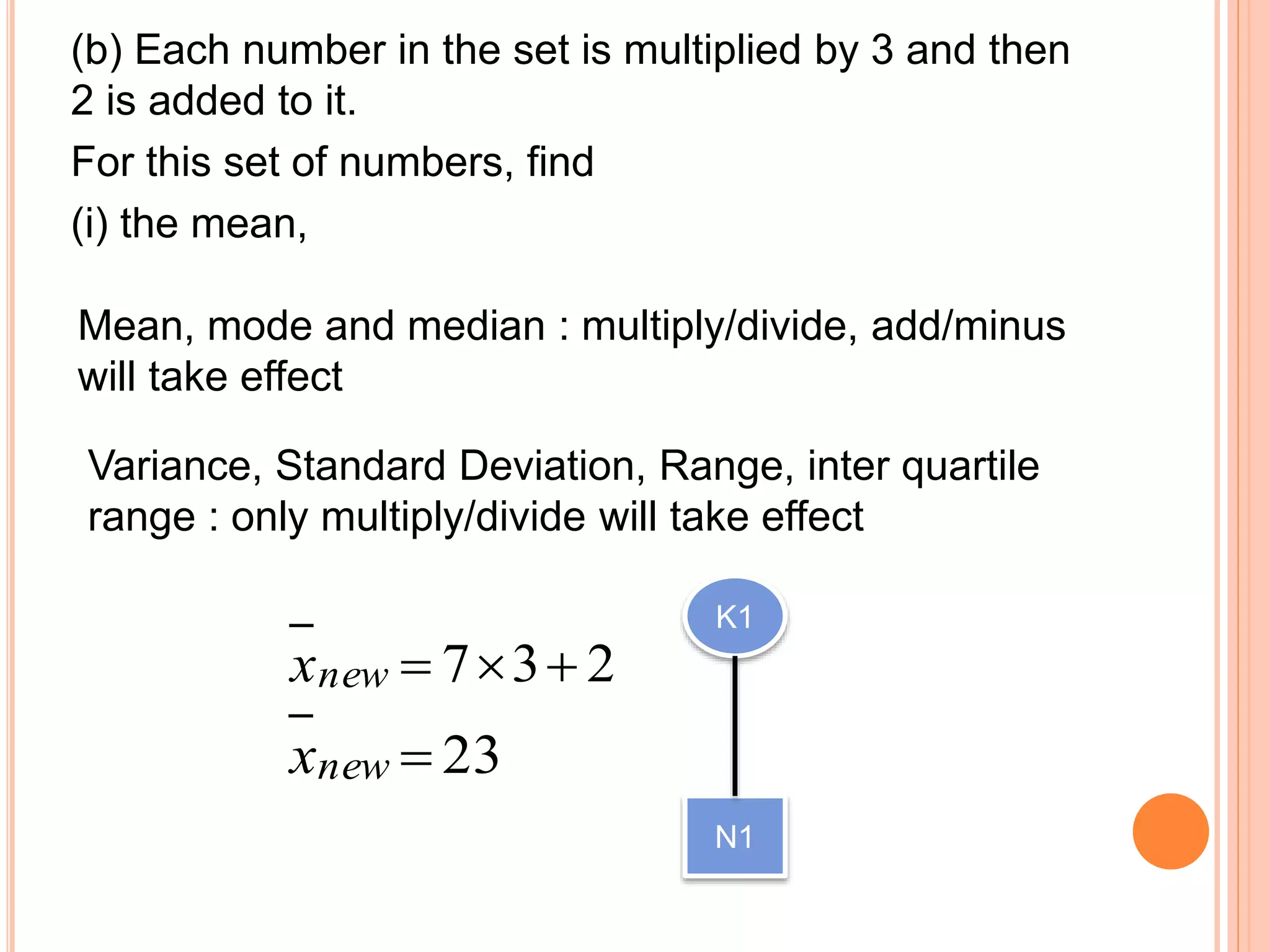 (b) Each number in the set is multiplied by 3 and then
2 is added to it.
For this set of numbers, find
(i) the mean,
Mean, mode and median : multiply/divide, add/minus
will take effect
Variance, Standard Deviation, Range, inter quartile
range : only multiply/divide will take effect
237 newx
23newx
K1
N1
 
