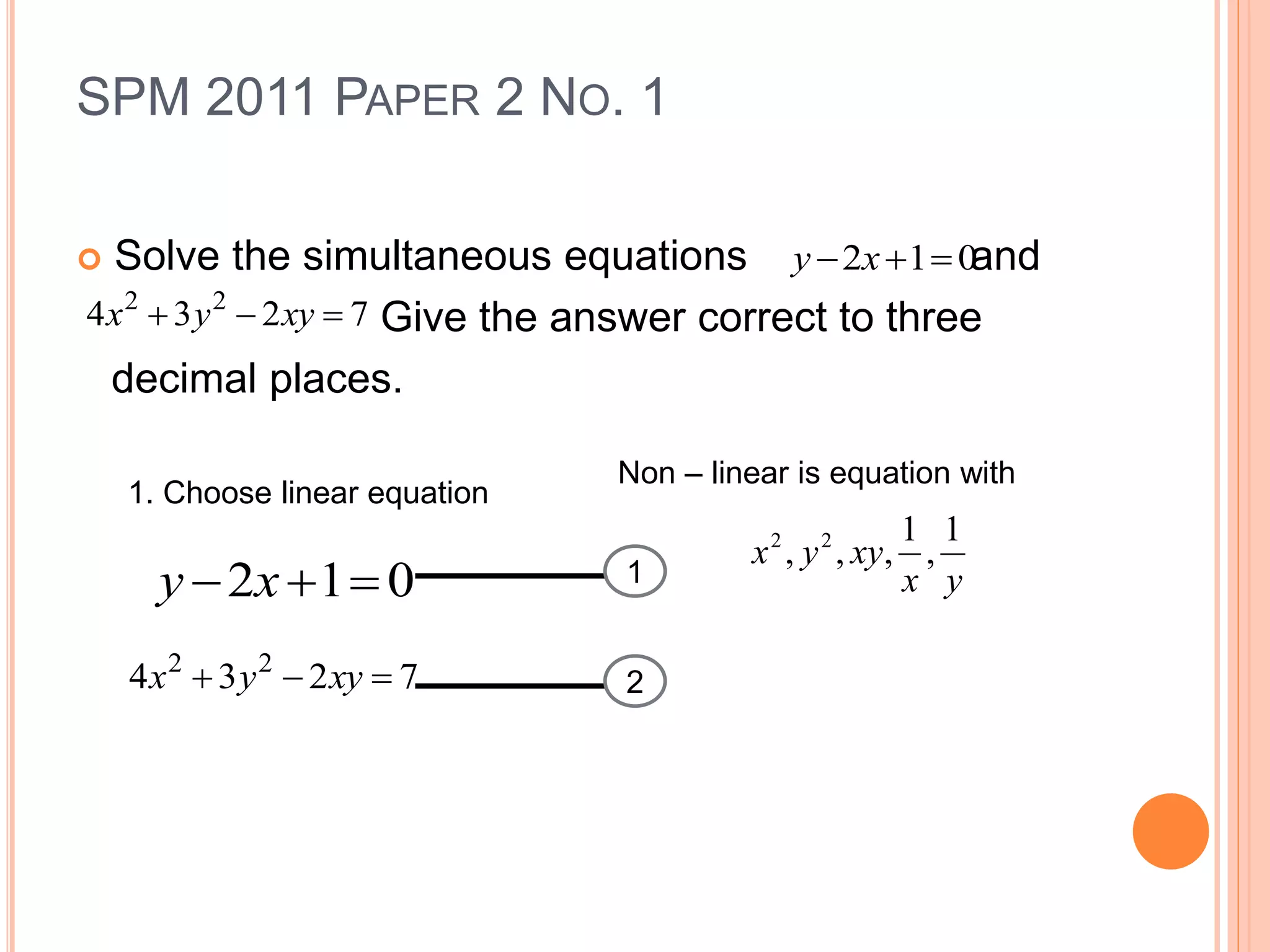 SPM 2011 PAPER 2 NO. 1
 Solve the simultaneous equations and
Give the answer correct to three
decimal places.
012  xy
7234 22
 xyyx
1. Choose linear equation
Non – linear is equation with
yx
xyyx
1
,
1
,,, 22
1
2
012  xy
7234 22
 xyyx
 
