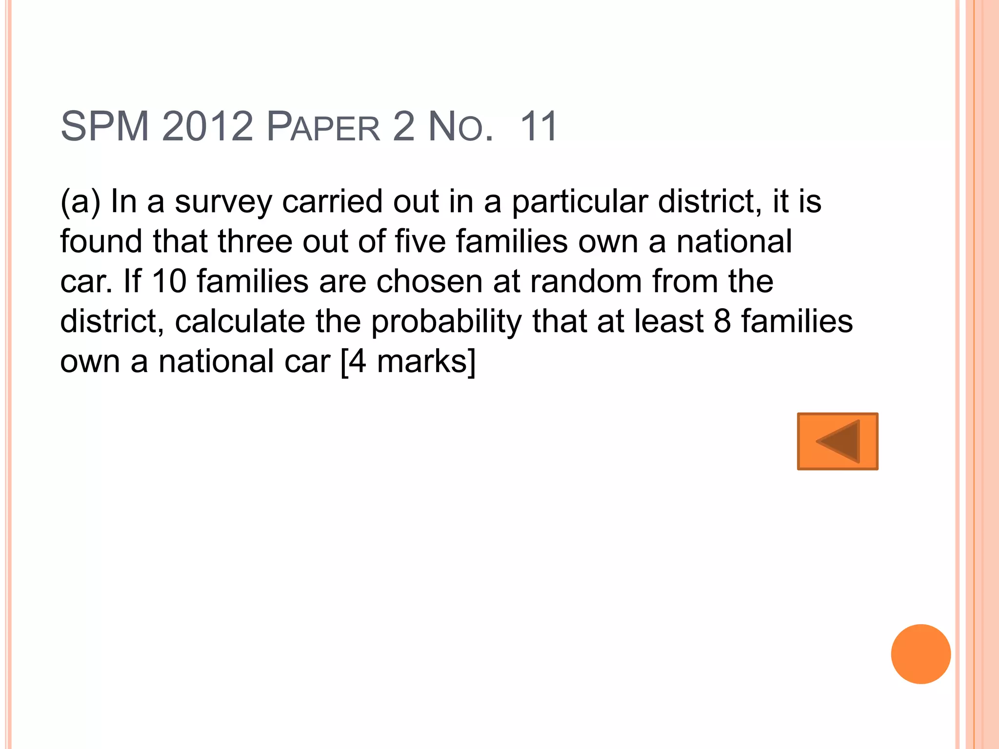 SPM 2012 PAPER 2 NO. 11
(a) In a survey carried out in a particular district, it is
found that three out of five families own a national
car. If 10 families are chosen at random from the
district, calculate the probability that at least 8 families
own a national car [4 marks]
 