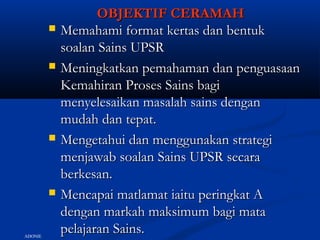 OBJEKTIF CERAMAHOBJEKTIF CERAMAH
 Memahami format kertas dan bentukMemahami format kertas dan bentuk
soalan Sains UPSRsoalan Sains UPSR
 Meningkatkan pemahaman dan penguasaanMeningkatkan pemahaman dan penguasaan
Kemahiran Proses Sains bagiKemahiran Proses Sains bagi
menyelesaikan masalah sains denganmenyelesaikan masalah sains dengan
mudah dan tepat.mudah dan tepat.
 Mengetahui dan menggunakan strategiMengetahui dan menggunakan strategi
menjawab soalan Sains UPSR secaramenjawab soalan Sains UPSR secara
berkesan.berkesan.
 Mencapai matlamat iaitu peringkat AMencapai matlamat iaitu peringkat A
dengan markah maksimum bagi matadengan markah maksimum bagi mata
pelajaran Sains.pelajaran Sains.ADONIE
 