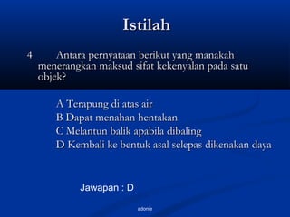 adonie
IstilahIstilah
44 Antara pernyataan berikut yang manakahAntara pernyataan berikut yang manakah
menerangkan maksud sifat kekenyalan pada satumenerangkan maksud sifat kekenyalan pada satu
objek?objek?
A Terapung di atas airA Terapung di atas air
B Dapat menahan hentakanB Dapat menahan hentakan
C Melantun balik apabila dibalingC Melantun balik apabila dibaling
D Kembali ke bentuk asal selepas dikenakan dayaD Kembali ke bentuk asal selepas dikenakan daya
Jawapan : D
 