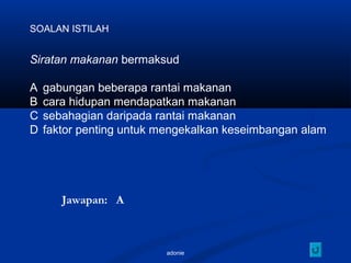 adonie
SOALAN ISTILAH
Siratan makanan bermaksud
A gabungan beberapa rantai makanan
B cara hidupan mendapatkan makanan
C sebahagian daripada rantai makanan
D faktor penting untuk mengekalkan keseimbangan alam
Jawapan: A
 
