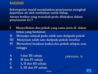 adonie
KAEDAH
Sekumpulan murid menjalankan penyiasatan mengkaji
keperluan air oleh tumbuhan untuk hidup.
Antara berikut yang manakah perlu dilakukan dalam
penyiasatan itu ?
I Menyediakan dua pokok yang sama jenis di dalam
bekas yang berlainan
II Menyapu minyak pada salah satu daripada pokok
III Menyiram salah satu daripada pokok tersebut
IV Memerhati keadaan kedua-dua pokok selepas satu
minggu
A I dan III sahaja
B II dan IV sahaja
C I, II dan III sahaja
D I, III dan IV sahaja
JAWAPAN: D
 