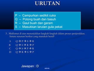 adonie
URUTANURUTAN
5 . Maklumat di atas menunjukkan langkah-langkah dalam proses penjerukkan.5 . Maklumat di atas menunjukkan langkah-langkah dalam proses penjerukkan.
Antara susunan berikut yang manakah betul?Antara susunan berikut yang manakah betul?
AA QQ  PP  SS  RR
BB QQ  SS  RR  PP
CC QQ  SS  PP  RR
DD QQ  RR  SS  PP
P – Campurkan sedikit cuka
Q – Potong buah dan basuh
R – Gaul buah dan garam
S – Masukkan larutan gula pekat
Jawapan : D
 