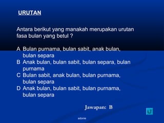 adonie
URUTAN
Antara berikut yang manakah merupakan urutan
fasa bulan yang betul ?
A Bulan purnama, bulan sabit, anak bulan,
bulan separa
B Anak bulan, bulan sabit, bulan separa, bulan
purnama
C Bulan sabit, anak bulan, bulan purnama,
bulan separa
D Anak bulan, bulan sabit, bulan purnama,
bulan separa
Jawapan: B
 
