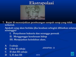 adonie
EkstrapolasiEkstrapolasi
7. Rajah 10 menunjukkan pembuangan sampah sarap yang tidak
terkawal.
Apakah yang akan berlaku jika keadaan sebegini dibiarkan selama
seminggu?
I. Penyebaran bakteria dan serangga perosak
II. Mengganggu keselesaan hidup
III. Menjejaskan keindahan alam.
A I sahaja
B I dan II sahaja
C II dan III sahaja
D I, II dan III
JAWAPAN : D
 