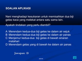adonie
SOALAN APLIKASI
Nani menghadapi kesukaran untuk memisahkan dua biji
gelas kaca yang melekat antara satu sama lain.
Apakah tindakan yang perlu diambil?
A Merendam kedua-dua biji gelas ke dalam air sejuk
B Merendam kedua-dua biji gelas ke dalam air panas
C Menjemur kedua-dua biji gelas di bawah sinaran
matahari
D Merendam gelas yang di bawah ke dalam air panas
Jawapan: D
 
