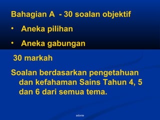adonie
Bahagian A - 30 soalan objektif
• Aneka pilihan
• Aneka gabungan
30 markah
Soalan berdasarkan pengetahuan
dan kefahaman Sains Tahun 4, 5
dan 6 dari semua tema.
 