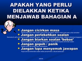 adonie
APAKAH YANG PERLUAPAKAH YANG PERLU
DIELAKKAN KETIKADIELAKKAN KETIKA
MENJAWAB BAHAGIAN AMENJAWAB BAHAGIAN A
 Jangan cicirkan masaJangan cicirkan masa
 Jangan perlekehkan soalanJangan perlekehkan soalan
 Jangan biarkan soalan ‘bebas’Jangan biarkan soalan ‘bebas’
 Jangan gopoh / panikJangan gopoh / panik
 Jangan lupa menyemak jawapanJangan lupa menyemak jawapan
Rujuk semula kehendak soalan ketika penyemakan; dibuat berterusan
Membuang masa untuk soalan sukar amat merugikan; lebihan masa amat perlu untuk semakan
Samarata & adil untuk semua soalan elakkan kecuaian; soalan mudah memerangkap pelajar; elakkan sebarang tanggapan
Menconteng perlu bagi tujuan pengenalpastian / fokus minda kepada kehendak soalan
Kawal minda dan emosi agar berkeyakinan
 