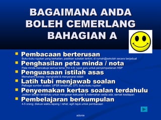 adonie
BAGAIMANA ANDABAGAIMANA ANDA
BOLEH CEMERLANGBOLEH CEMERLANG
BAHAGIAN ABAHAGIAN A
 Pembacaan berterusanPembacaan berterusan
 Penghasilan peta minda / notaPenghasilan peta minda / nota
 Penguasaan istilah asasPenguasaan istilah asas
 Latih tubi menjawab soalanLatih tubi menjawab soalan
 Penyemakan kertas soalan terdahuluPenyemakan kertas soalan terdahulu
 Pembelajaran berkumpulanPembelajaran berkumpulan
4-5 orang; diskusi waktu lapang / rehat; agih tajuk untuk pembacaan
Buku-buku rujukan yang berkaitan; pastikan sukatan terkini; di rumah@sekolah secara berjadual
Peta minda mencakupi semua tema Thn 4-6; rujuk guru untuk penyempadanan HSP
Memahami konsep, menghafal & menyenarai istilah
Pelbagai sumber soalan; UPSR terdahulu, OTI, buku-buku rujukan
Jadikan latihan terdahulu untuk mengesan kekuatan & kelemahan sedia ada; semak kesilapan
 