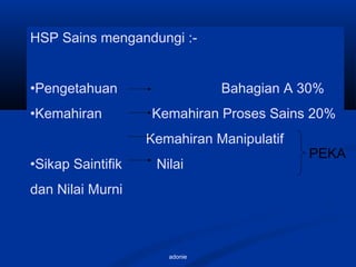 adonie
HSP Sains mengandungi :-
•Pengetahuan Bahagian A 30%
•Kemahiran Kemahiran Proses Sains 20%
Kemahiran Manipulatif
•Sikap Saintifik Nilai
dan Nilai Murni
PEKA
 