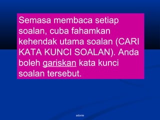 adonie
Semasa membaca setiap
soalan, cuba fahamkan
kehendak utama soalan (CARI
KATA KUNCI SOALAN). Anda
boleh gariskan kata kunci
soalan tersebut.
 