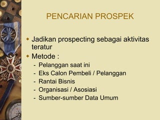 PENCARIAN PROSPEK

 Jadikan prospecting sebagai aktivitas
  teratur
 Metode :
  -   Pelanggan saat ini
  -   Eks Calon Pembeli / Pelanggan
  -   Rantai Bisnis
  -   Organisasi / Asosiasi
  -   Sumber-sumber Data Umum
 
