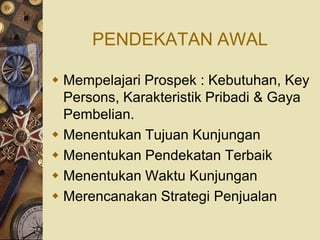 PENDEKATAN AWAL

 Mempelajari Prospek : Kebutuhan, Key
  Persons, Karakteristik Pribadi & Gaya
  Pembelian.
 Menentukan Tujuan Kunjungan
 Menentukan Pendekatan Terbaik
 Menentukan Waktu Kunjungan
 Merencanakan Strategi Penjualan
 
