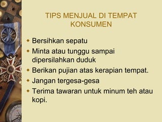 TIPS MENJUAL DI TEMPAT
           KONSUMEN

 Bersihkan sepatu
 Minta atau tunggu sampai
  dipersilahkan duduk
 Berikan pujian atas kerapian tempat.
 Jangan tergesa-gesa
 Terima tawaran untuk minum teh atau
  kopi.
 