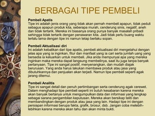 BERBAGAI TIPE PEMBELI
Pembeli Apatis
Tipe ini adalah jenis orang yang tidak akan pernah membeli apapun, tidak peduli
sebagus apapun produk kita, seberapa murah, cenderung sinis, negatif, aneh
dan tidak tertarik. Mereka ini biasanya orang punya banyak masalah pribadi
sehingga tidak tertarik dengan penawaran kita. Jadi tidak perlu buang waktu
terlalu lama dengan tipe ini namun tetap berlaku sopan.

Pembeli Aktualisasi diri
Ini adalah kebalikan dari tipe apatis, pembeli aktualisasi diri mengetahui dengan
jelas apa yang ia inginkan, fitur dan manfaat yang ia cari serta jumlah uang yang
bersedia ia keluarkan untuk membeli. Jika anda mempunyai apa yang mereka
inginkan maka mereka dapat langsung membelinya, saat itu juga tanpa banyak
pertanyaan. Tipe ini sangat positif, menyenangkan, dan mudah diajak
berurusan. Yang anda harus lakukan membawa produk atau jasa yang
dibutuhkannya dan penjualan akan terjadi. Namun tipe pembeli seperti agak
jarang ditemui.

Pembeli Analitis
Tipe ini sangat detail dan penuh pertimbangan serta cenderung agak cerewet.
Dalam menghadapi tipe pembeli seperti ini butuh kesabaran karena mereka
akan banyak bertanya untuk mengumpulkan data dan informasi yang lengkap
sebagai sarana pengambilan keputusan. Mereka akan bersikap teliti dan
membandingkan dengan produk atau jasa yang lain. Hadapi tipe ini dengan
persiapan informasi berupa fakta, grafik, brosur, dsb. Jangan coba melebih-
lebihkan karena mereka akan tahu dan akan minta bukti.
 