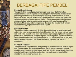 BERBAGAI TIPE PEMBELI
Pembeli Penghubung
Tipe pembeli ini sangat peduli dengan apa yang akan dipikirkan atau
dirasakan orang lain mengenai keputusan pembelian mereka. Mereka akan
peduli bagaimana orang akan berespon terhadap pilihan mereka. Ia akan
selalu berusaha membicarakan dulu dengan keluarga, teman dan relasinya
sebelum mengambil keputusan pembelian. Biasanya mereka suka bertanya
mengenai siapa saja yang pernah gunakan produk atau jasa yang kita
tawarkan. Mereka suka berpikir panjang dan bisa tiba-tiba berubah pikiran
saat ada orang yang memberi masukan negatif.

Pembeli Penyetir
Tipe ini kepribadiannya seperti direktur. Sangat terbuka, tergesa-gesa, tidak
sabar, dan ingin langsung pada inti pembicaraan. Mereka selalu merasa sibuk
dan tidak suka banyak basa basi, jadi mereka ingin langsung tahu mengenai
produk atau jasa kita dan berapa harganya lalu mengambil keputusan apakah
akan membeli atau tidak. Menghadapi tipe ini kita harus gesit dan to the point,
penuhi apa yang menjadi kemauan mereka dan jangan buat mereka
menunggu.

Pembeli Sosialisasi
Tipe pembeli ini sangat ramah, menyenangkan, suka bicara dan berhubungan
baik dengan sales. Kadang mereka terlalu cepat setuju dan membeli asal
mereka sudah rasa senang sehingga tidak perhatikan hal-hal detail. Kalaupun
mereka tidak ingin membeli mereka akan menolak secara halus bahkan
membantu kita mencari pembeli lain.
 