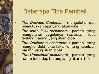 Beberapa Tipe Pembeli
•   The Decided Customer : mengetahui dan
    memutuskan apa yang akan dibeli
•   The know it all customers : pembeli yang
    mengetahui segalanya (wawasan luas
    tentang barang yang akan dibeli
•   The Deliberate costumers : pembeli yang
    menghendaki fakta-fakta tentang keadaan
    barang yang akan dibeli
•   The Undecided customers : pembeli yang
    awam terhadap barang yang akan dibeli
 